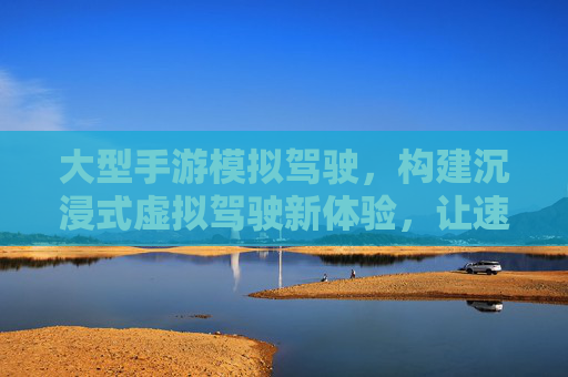大型手游模拟驾驶，构建沉浸式虚拟驾驶新体验，让速度与激情触手可及