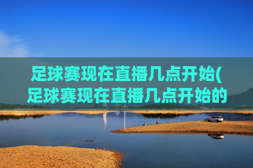足球赛现在直播几点开始(足球赛现在直播几点开始的)