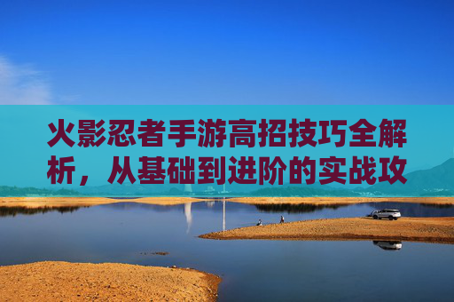 火影忍者手游高招技巧全解析,从基础到进阶的实战攻略