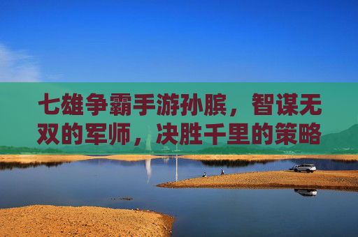七雄争霸手游孙膑,智谋无双的军师,决胜千里的策略大师,七雄争霸手游孙膑,智谋无双的军师,决胜千里的策略大师