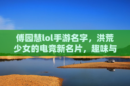 傅园慧lol手游名字,洪荒少女的电竞新名片,趣味与个性的巧妙融合,傅园慧lol手游名字,洪荒少女的电竞新名片,趣味与个性的巧妙融合