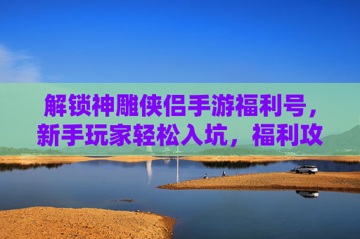 解锁神雕侠侣手游福利号,新手玩家轻松入坑,福利攻略全解析