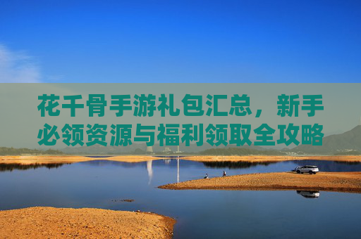 花千骨手游礼包汇总,新手必领资源与福利领取全攻略,花千骨手游礼包汇总,新手必领资源与福利领取全攻略