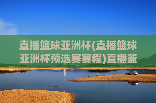 直播篮球亚洲杯(直播篮球亚洲杯预选赛赛程)直播篮球亚洲杯(预选赛赛程)