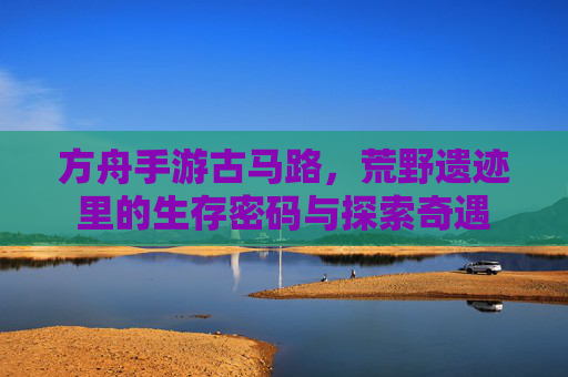 方舟手游古马路，荒野遗迹里的生存密码与探索奇遇