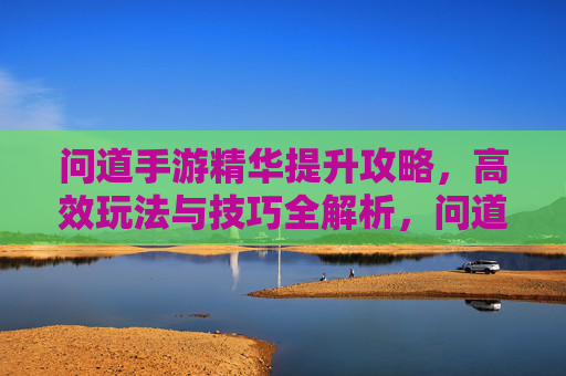 问道手游精华提升攻略，高效玩法与技巧全解析，问道手游精华提升攻略，高效玩法与技巧全解析