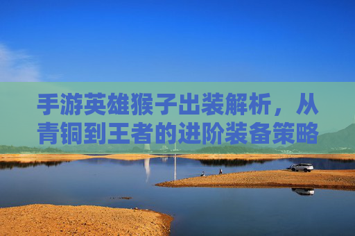 手游英雄猴子出装解析，从青铜到王者的进阶装备策略