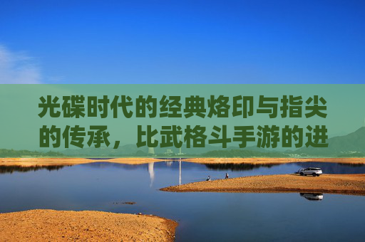 光碟时代的经典烙印与指尖的传承，比武格斗手游的进化之路