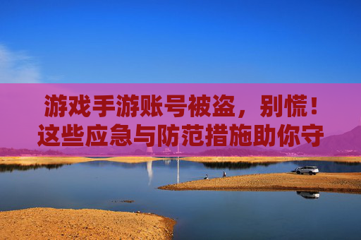 游戏手游账号被盗，别慌！这些应急与防范措施助你守护数字资产