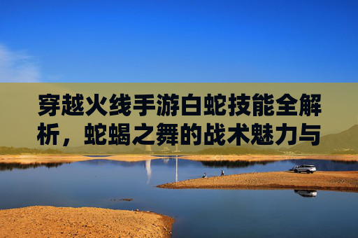 穿越火线手游白蛇技能全解析,蛇蝎之舞的战术魅力与实战应用指南