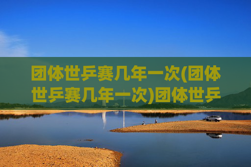 团体世乒赛几年一次(团体世乒赛几年一次)团体世乒赛几年一次？