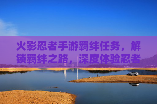 火影忍者手游羁绊任务,解锁羁绊之路,深度体验忍者羁绊的魅力