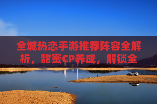 全城热恋手游推荐阵容全解析，甜蜜CP养成，解锁全城浪漫攻略，全城热恋手游阵容推荐全解析，甜蜜CP养成指南，解锁浪漫攻略全攻略