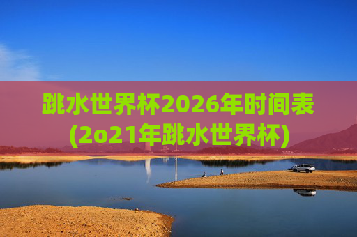 跳水世界杯2026年时间表(2o21年跳水世界杯)