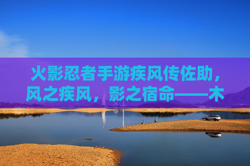 火影忍者手游疾风传佐助,风之疾风,影之宿命——木叶的孤高之影,忍界的传奇风之子
