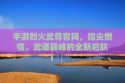 手游烈火武尊官网,指尖燃情,武道巅峰的全新启航