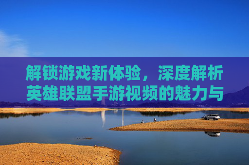 解锁游戏新体验,深度解析英雄联盟手游视频的魅力与价值,解锁游戏新体验,深度解析英雄联盟手游视频的魅力与价值