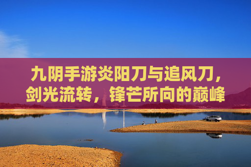 九阴手游炎阳刀与追风刀,剑光流转,锋芒所向的巅峰对决,九阴手游炎阳刀与追风刀,剑光流转的巅峰对决