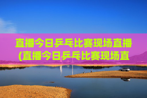直播今日乒乓比赛现场直播(直播今日乒乓比赛现场直播)