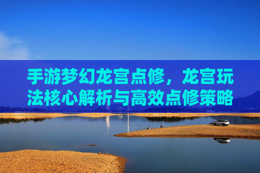 手游梦幻龙宫点修，龙宫玩法核心解析与高效点修策略