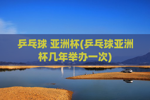 乒乓球 亚洲杯(乒乓球亚洲杯几年举办一次)