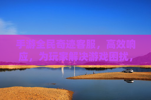 手游全民奇迹客服,高效响应,为玩家解决游戏困扰,畅享无压力的冒险之旅