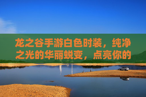 龙之谷手游白色时装，纯净之光的华丽蜕变，点亮你的冒险之路，龙之谷手游白色时装，纯净之光的华丽蜕变，点亮你的冒险之路