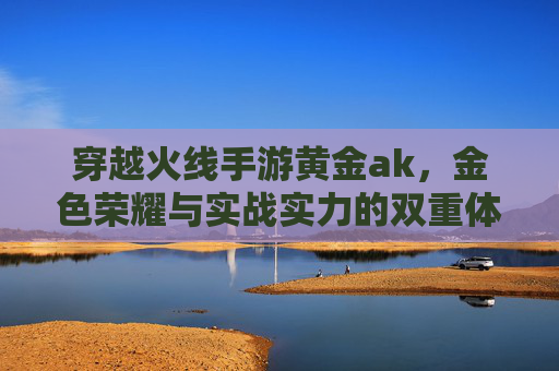 穿越火线手游黄金ak，金色荣耀与实战实力的双重体现，穿越火线手游黄金AK，金色荣耀与实战实力的双重体现