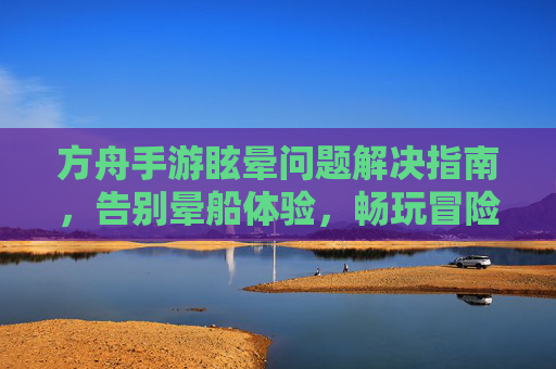 方舟手游眩晕问题解决指南,告别晕船体验,畅玩冒险!