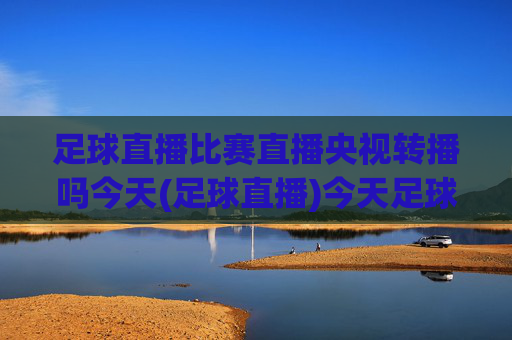 足球直播比赛直播央视转播吗今天(足球直播)今天足球直播比赛是否由央视转播？