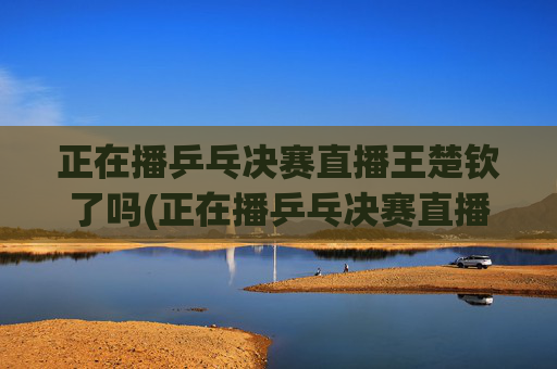 正在播乒乓决赛直播王楚钦了吗(正在播乒乓决赛直播王楚钦了吗视频)