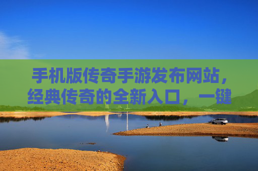 手机版传奇手游发布网站，经典传奇的全新入口，一键畅玩热血传奇！手机版传奇手游发布网站，经典传奇的全新入口，一键畅玩热血传奇！