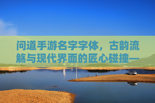 问道手游名字字体,古韵流觞与现代界面的匠心碰撞——设计解析与体验洞察