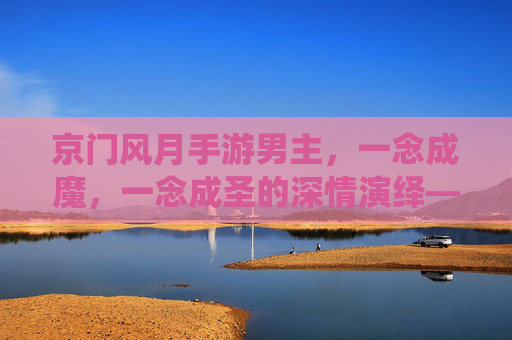 京门风月手游男主,一念成魔,一念成圣的深情演绎——从江湖浪子到帝王之心的转变,京门风月男主,一念成魔与圣的深情演绎,从江湖浪子到帝王心的转变
