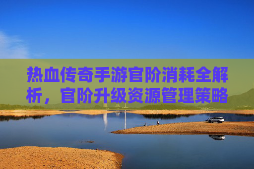 热血传奇手游官阶消耗全解析，官阶升级资源管理策略与技巧