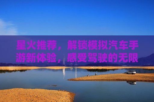 星火推荐，解锁模拟汽车手游新体验，感受驾驶的无限乐趣！星火推荐，解锁模拟汽车手游新体验，感受驾驶的无限乐趣！