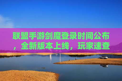 联盟手游剑魔登录时间公布，全新版本上线，玩家速查上线指南，联盟手游剑魔登录时间公布，全新版本上线，玩家速查上线指南