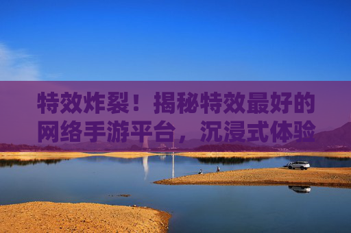 特效炸裂！揭秘特效最好的网络手游平台，沉浸式体验新高度！