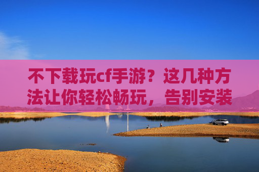 不下载玩cf手游?这几种方法让你轻松畅玩,告别安装烦恼!