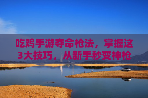 吃鸡手游夺命枪法,掌握这3大技巧,从新手秒变神枪手