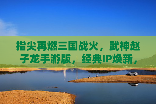 指尖再燃三国战火,武神赵子龙手游版,经典IP焕新,赵云传奇续写时代新章,武神赵子龙手游版,指尖再燃三国战火,经典IP焕新,赵云传奇续写时代新章