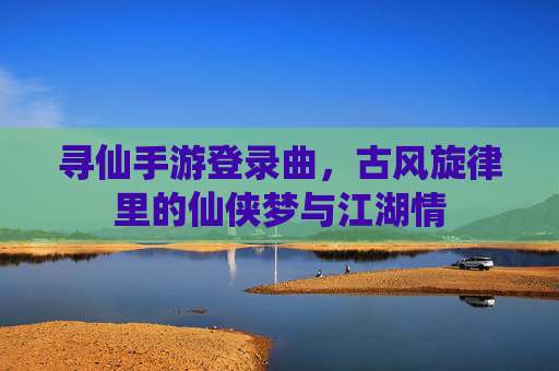 寻仙手游登录曲，古风旋律里的仙侠梦与江湖情