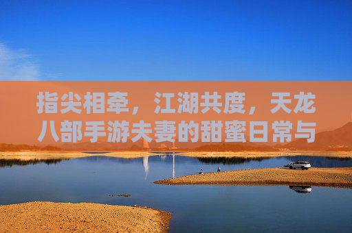 指尖相牵,江湖共度,天龙八部手游夫妻的甜蜜日常与江湖故事,指尖相牵,江湖共度,天龙八部手游夫妻的甜蜜日常与江湖故事