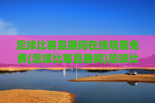 足球比赛直播间在线观看免费(足球比赛直播间)足球比赛直播间在线观看免费，实时直播足球赛事