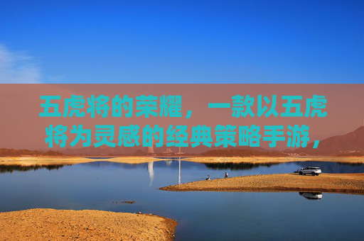 五虎将的荣耀,一款以五虎将为灵感的经典策略手游,带你重温神将传奇与策略博弈,五虎将的荣耀,经典策略手游,带你重温神将传奇与策略博弈
