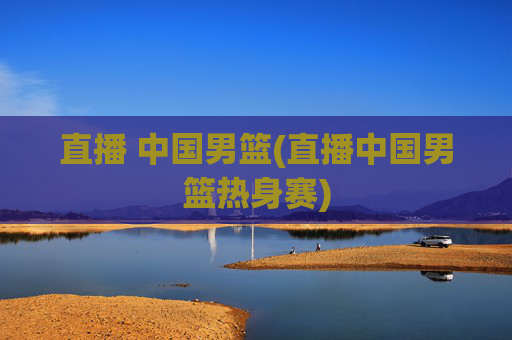 直播 中国男篮(直播中国男篮热身赛)
