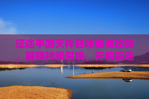 征途手游天神召唤加点攻略，解锁神级召唤，开启征途新篇章，征途手游天神召唤加点攻略，解锁神级召唤，开启征途新篇章