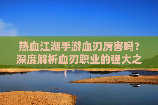 热血江湖手游血刃厉害吗?深度解析血刃职业的强大之处与实战表现,热血江湖手游血刃职业厉害吗?深度解析其强大之处与实战表现