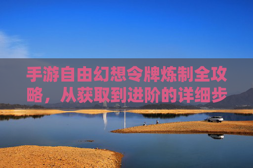 手游自由幻想令牌炼制全攻略，从获取到进阶的详细步骤