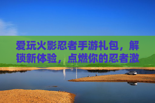 爱玩火影忍者手游礼包，解锁新体验，点燃你的忍者激情，火影忍者手游礼包，解锁新体验，点燃你的忍者激情